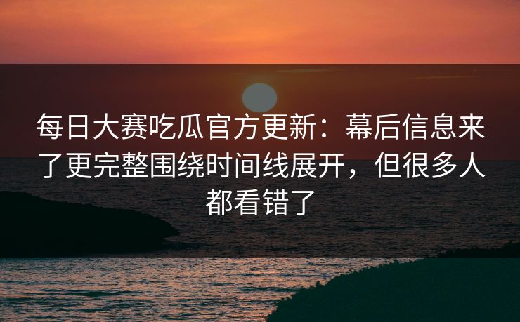 每日大赛吃瓜官方更新：幕后信息来了更完整围绕时间线展开，但很多人都看错了