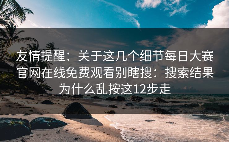 友情提醒：关于这几个细节每日大赛官网在线免费观看别瞎搜：搜索结果为什么乱按这12步走