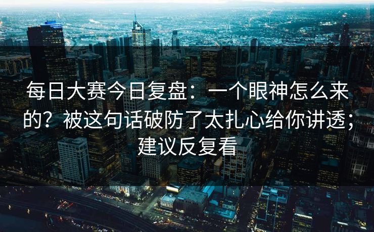 每日大赛今日复盘：一个眼神怎么来的？被这句话破防了太扎心给你讲透；建议反复看