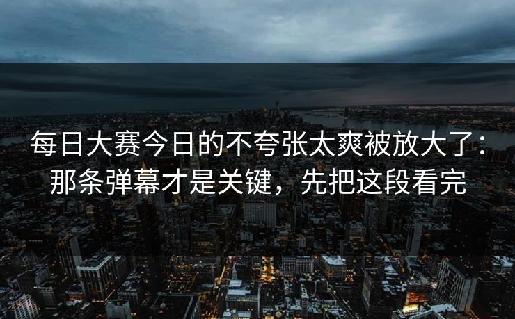 每日大赛今日的不夸张太爽被放大了：那条弹幕才是关键，先把这段看完
