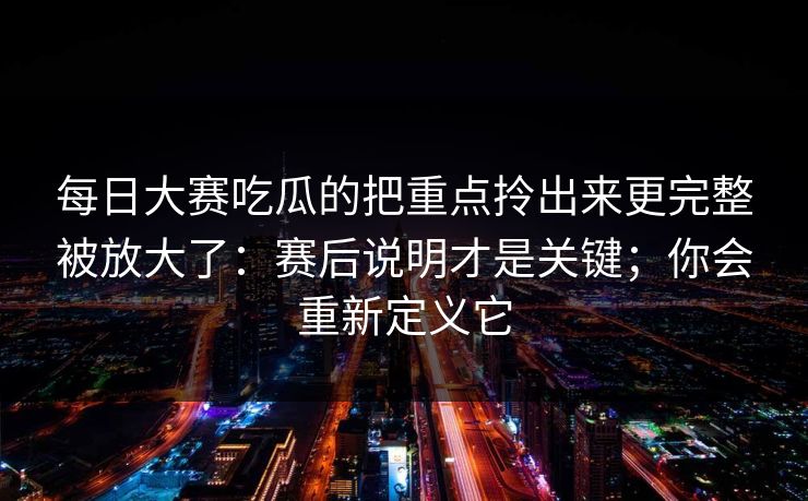每日大赛吃瓜的把重点拎出来更完整被放大了：赛后说明才是关键；你会重新定义它