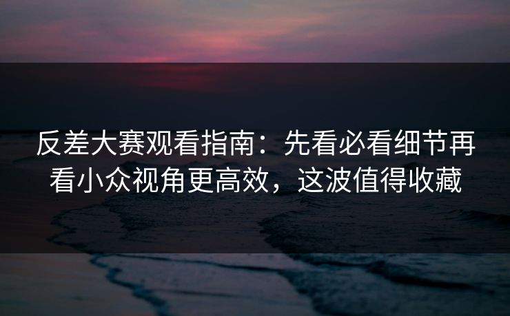 反差大赛观看指南：先看必看细节再看小众视角更高效，这波值得收藏