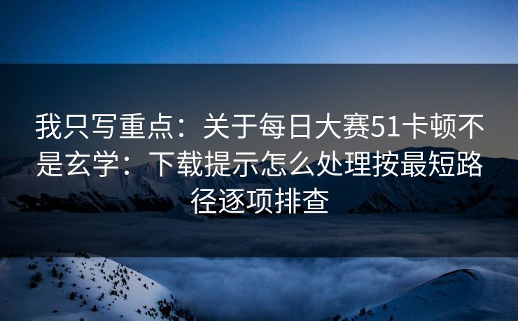 我只写重点：关于每日大赛51卡顿不是玄学：下载提示怎么处理按最短路径逐项排查