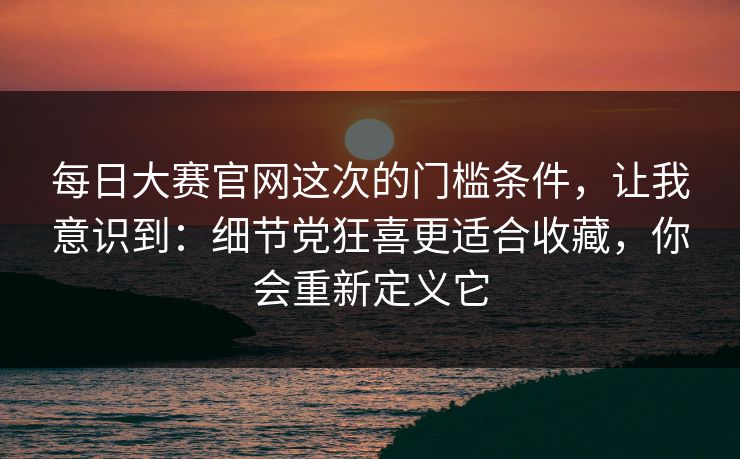 每日大赛官网这次的门槛条件，让我意识到：细节党狂喜更适合收藏，你会重新定义它