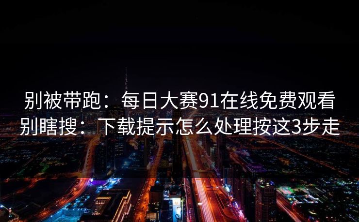 别被带跑：每日大赛91在线免费观看别瞎搜：下载提示怎么处理按这3步走