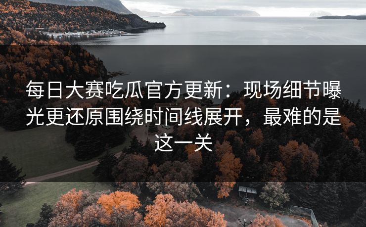 每日大赛吃瓜官方更新：现场细节曝光更还原围绕时间线展开，最难的是这一关