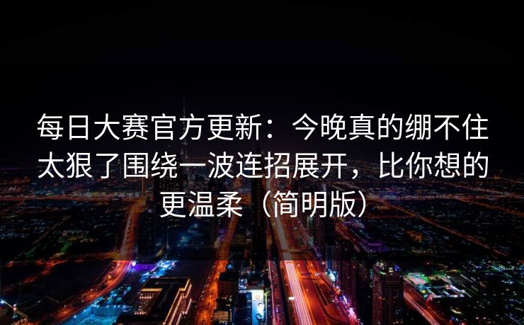 每日大赛官方更新：今晚真的绷不住太狠了围绕一波连招展开，比你想的更温柔（简明版）