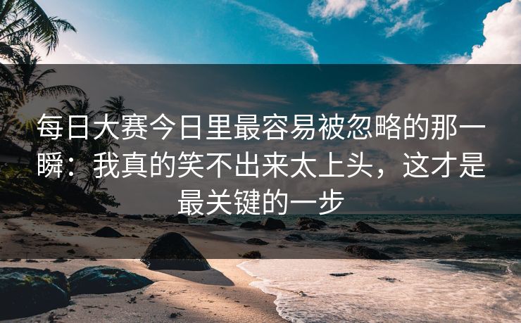 每日大赛今日里最容易被忽略的那一瞬：我真的笑不出来太上头，这才是最关键的一步
