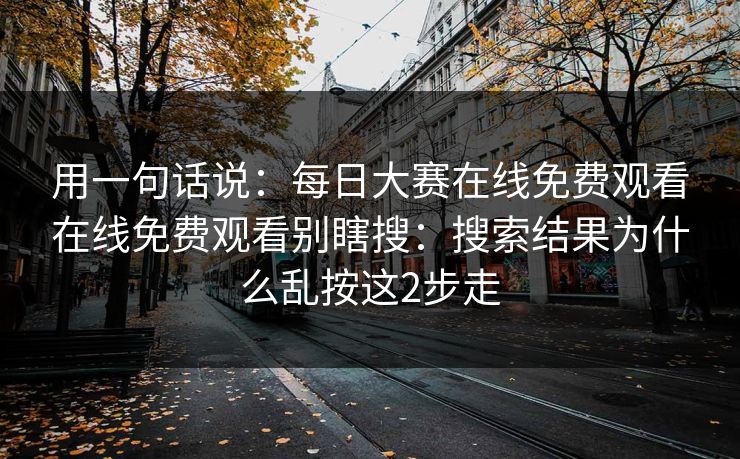 用一句话说：每日大赛在线免费观看在线免费观看别瞎搜：搜索结果为什么乱按这2步走
