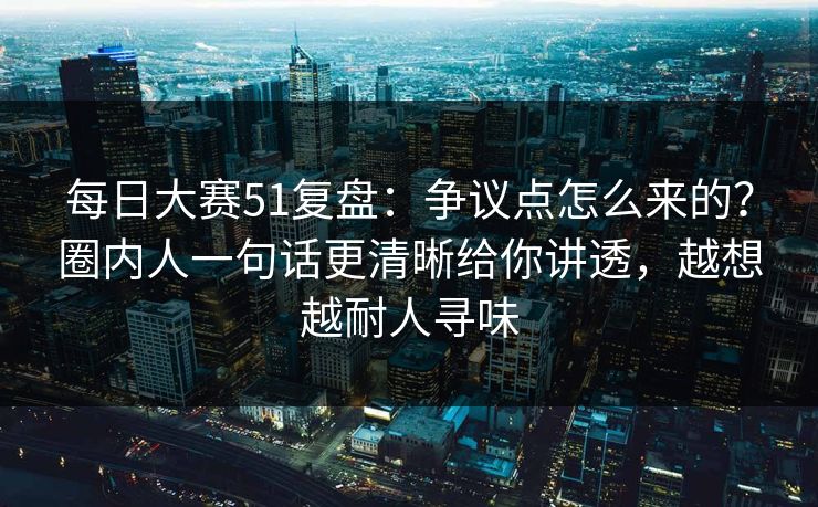 每日大赛51复盘：争议点怎么来的？圈内人一句话更清晰给你讲透，越想越耐人寻味