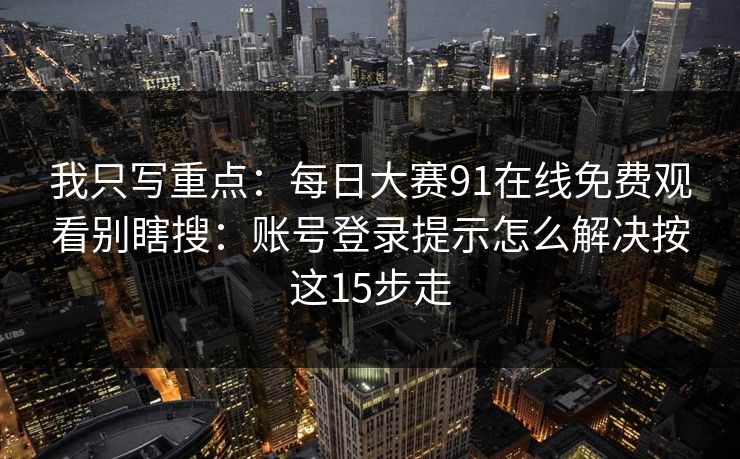 我只写重点：每日大赛91在线免费观看别瞎搜：账号登录提示怎么解决按这15步走