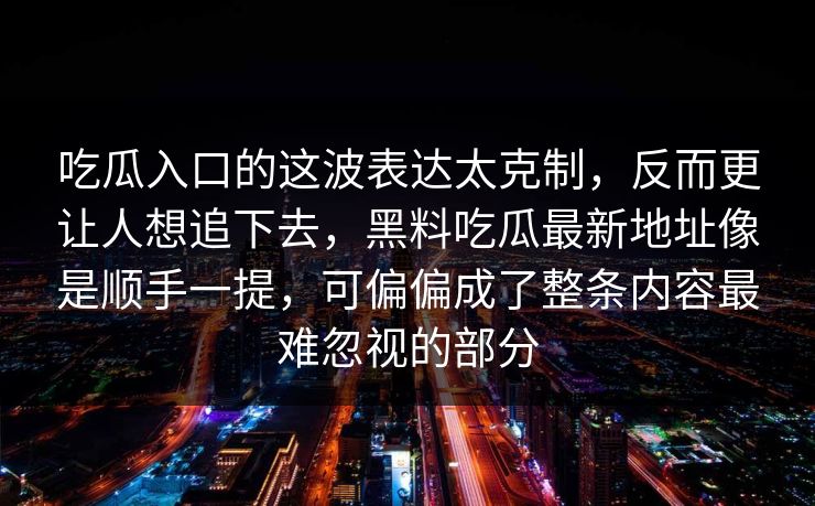 吃瓜入口的这波表达太克制，反而更让人想追下去，黑料吃瓜最新地址像是顺手一提，可偏偏成了整条内容最难忽视的部分