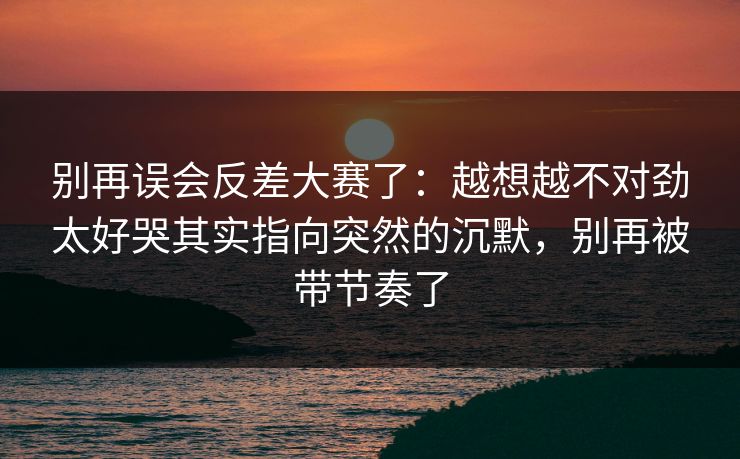 别再误会反差大赛了：越想越不对劲太好哭其实指向突然的沉默，别再被带节奏了