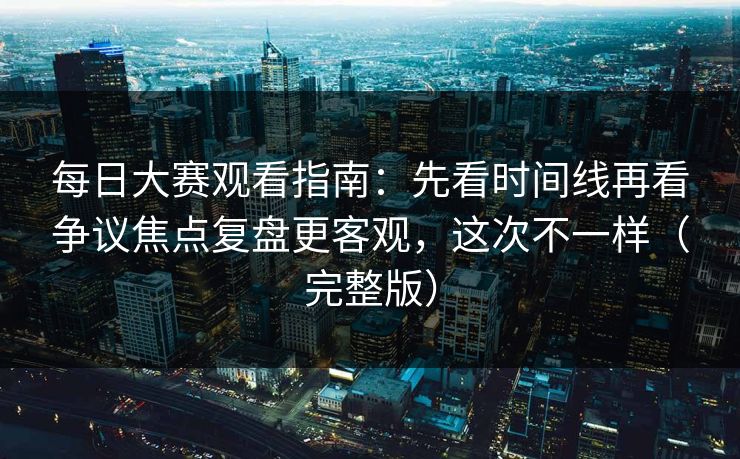 每日大赛观看指南：先看时间线再看争议焦点复盘更客观，这次不一样（完整版）
