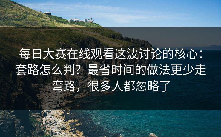 每日大赛在线观看这波讨论的核心：套路怎么判？最省时间的做法更少走弯路，很多人都忽略了