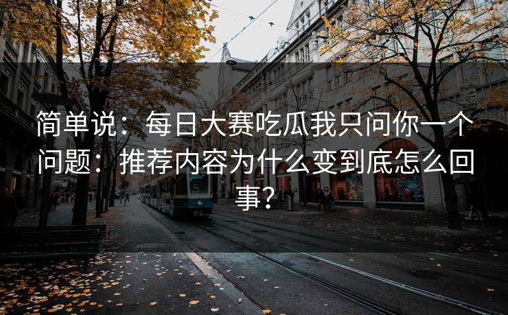 简单说：每日大赛吃瓜我只问你一个问题：推荐内容为什么变到底怎么回事？
