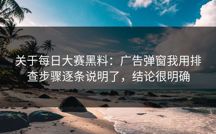 关于每日大赛黑料：广告弹窗我用排查步骤逐条说明了，结论很明确