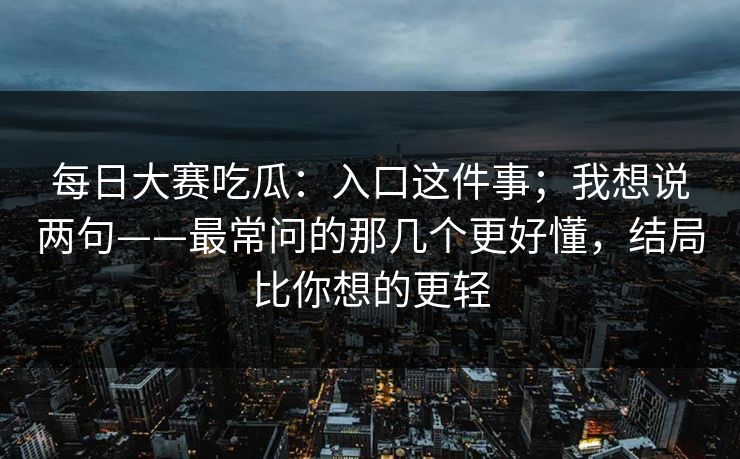 每日大赛吃瓜:入口这件事;我想说两句——最常问的那几个更好懂,结局比你想的更轻 每日大赛吃瓜:入口这件事;我想说两句——最常问的那几个更好懂,结局比你想的更轻