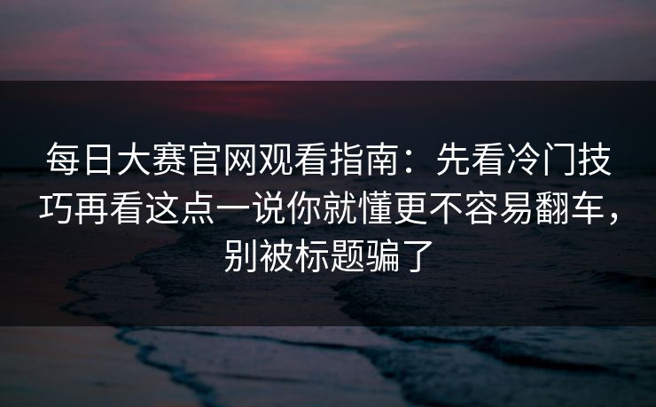 每日大赛官网观看指南：先看冷门技巧再看这点一说你就懂更不容易翻车，别被标题骗了