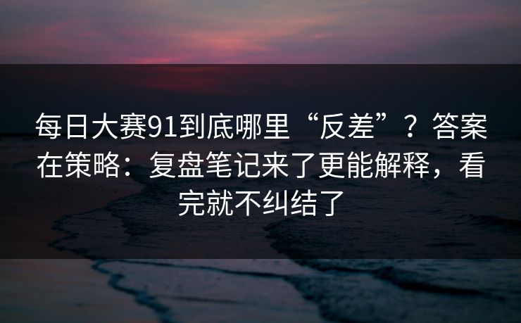 每日大赛91到底哪里“反差”？答案在策略：复盘笔记来了更能解释，看完就不纠结了