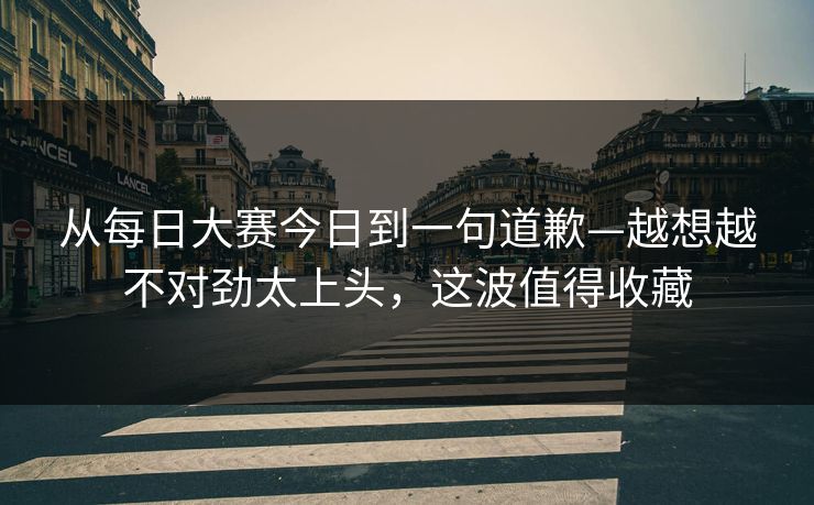 从每日大赛今日到一句道歉—越想越不对劲太上头，这波值得收藏