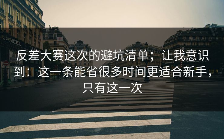 反差大赛这次的避坑清单；让我意识到：这一条能省很多时间更适合新手，只有这一次