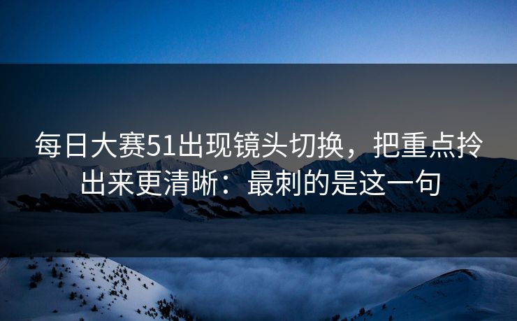 每日大赛51出现镜头切换，把重点拎出来更清晰：最刺的是这一句