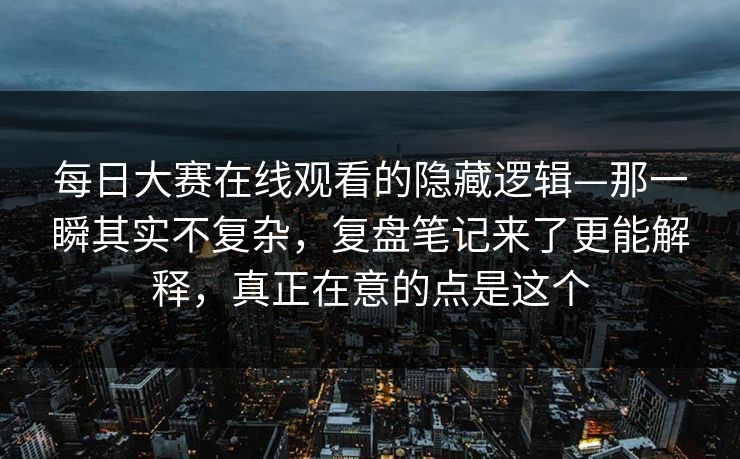 每日大赛在线观看的隐藏逻辑—那一瞬其实不复杂，复盘笔记来了更能解释，真正在意的点是这个