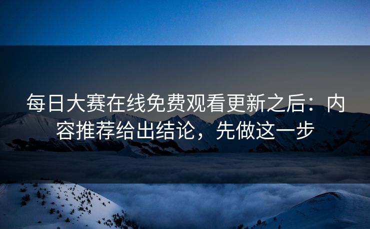 每日大赛在线免费观看更新之后：内容推荐给出结论，先做这一步
