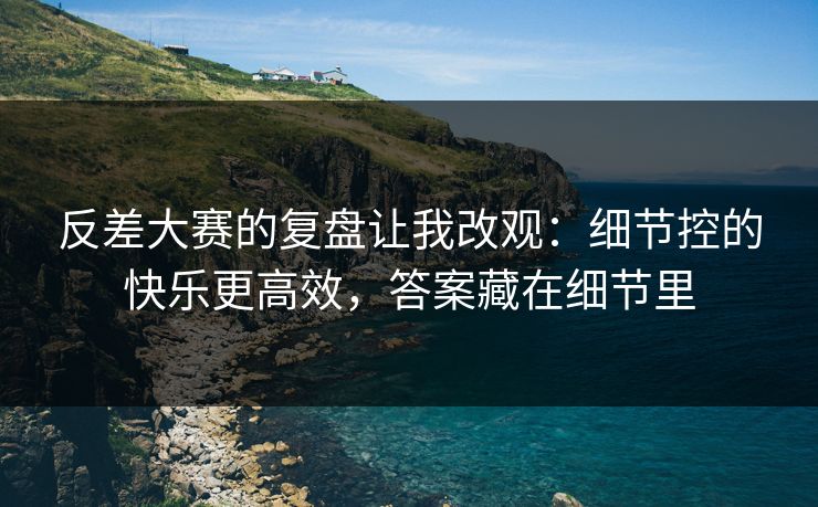 反差大赛的复盘让我改观：细节控的快乐更高效，答案藏在细节里