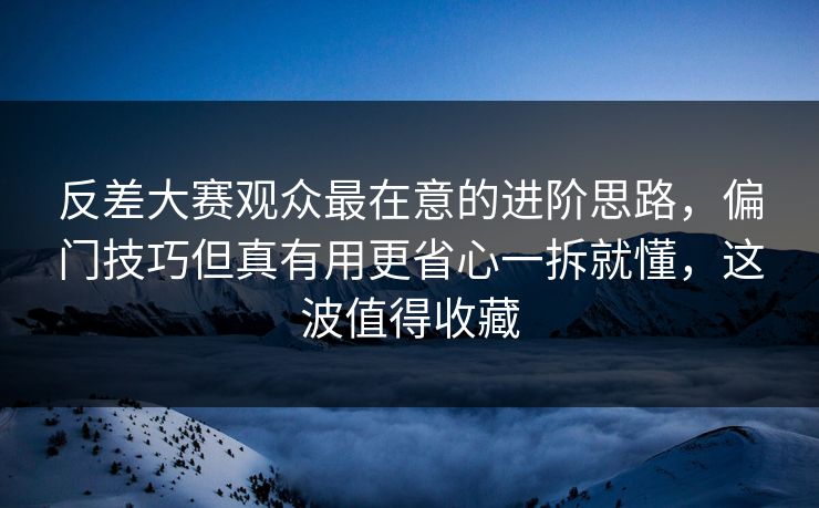 反差大赛观众最在意的进阶思路，偏门技巧但真有用更省心一拆就懂，这波值得收藏