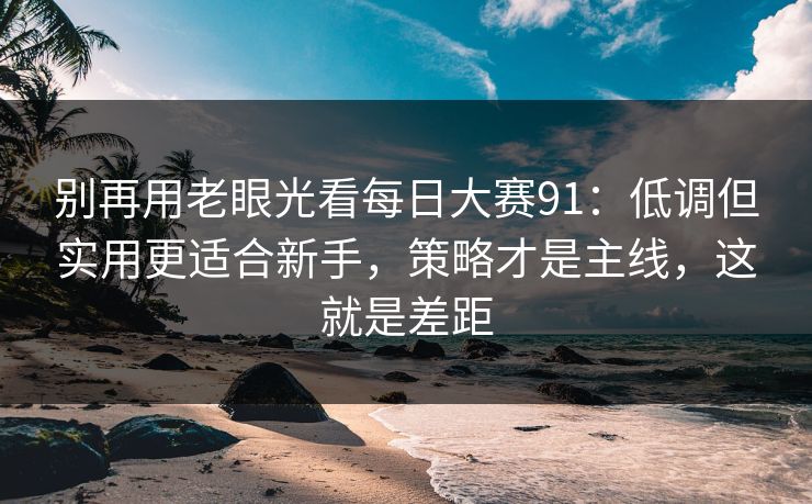 别再用老眼光看每日大赛91：低调但实用更适合新手，策略才是主线，这就是差距