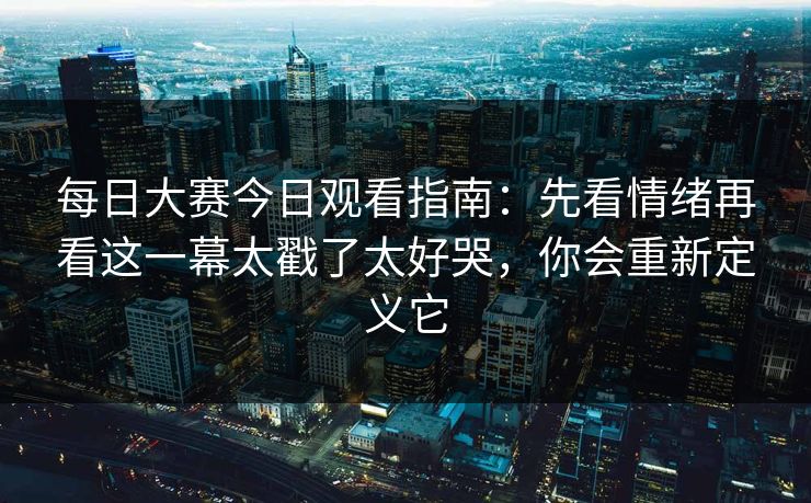 每日大赛今日观看指南：先看情绪再看这一幕太戳了太好哭，你会重新定义它