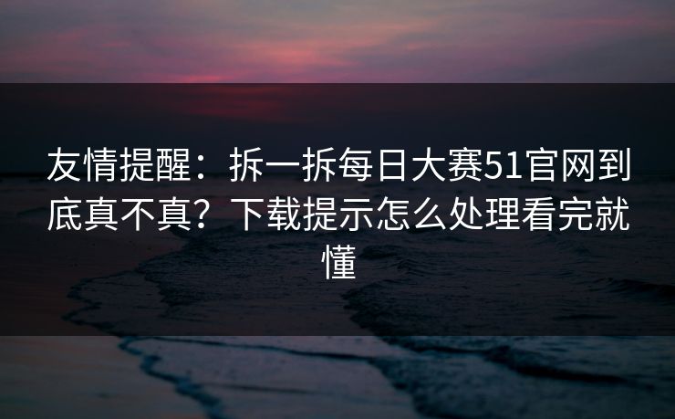 友情提醒：拆一拆每日大赛51官网到底真不真？下载提示怎么处理看完就懂