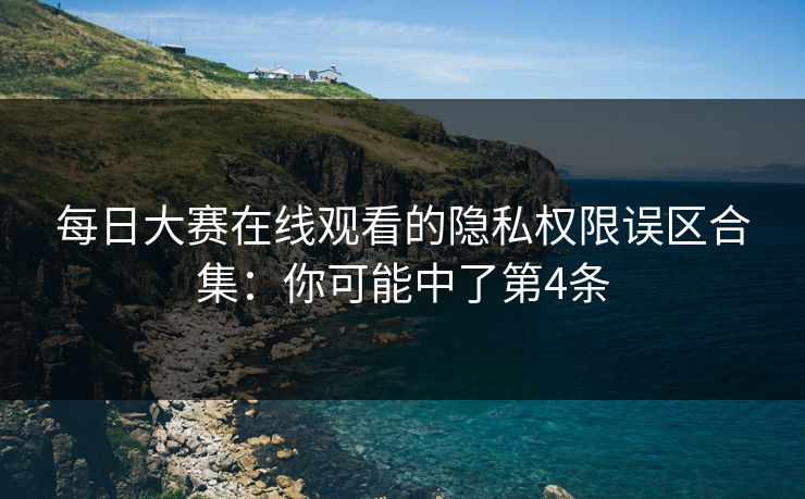 每日大赛在线观看的隐私权限误区合集:你可能中了第4条 每日大赛在线观看的隐私权限误区合集:你可能中了第4条