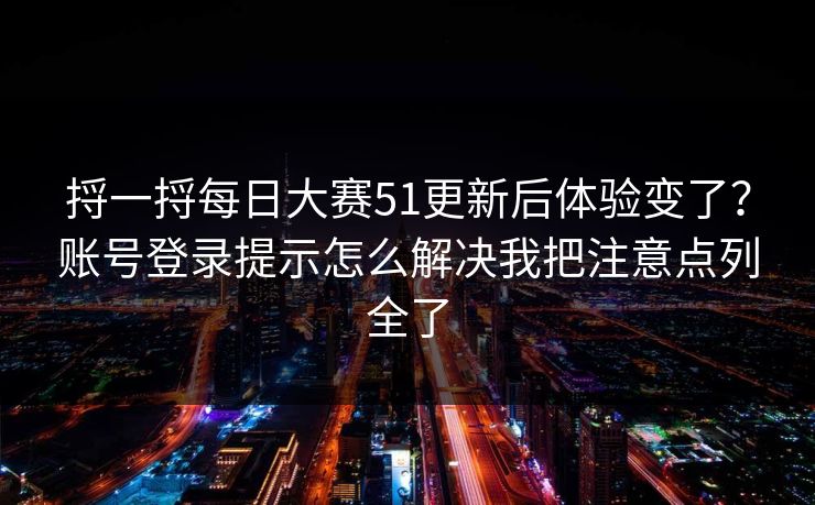 捋一捋每日大赛51更新后体验变了？账号登录提示怎么解决我把注意点列全了