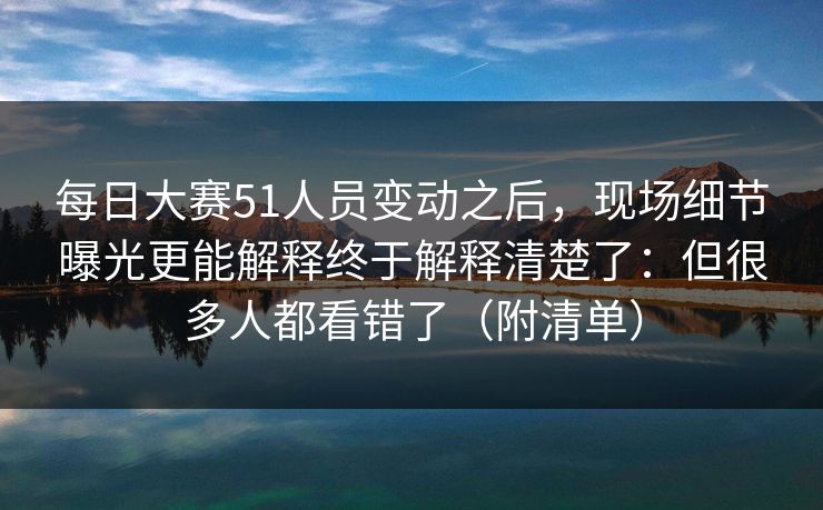 每日大赛51人员变动之后，现场细节曝光更能解释终于解释清楚了：但很多人都看错了（附清单）