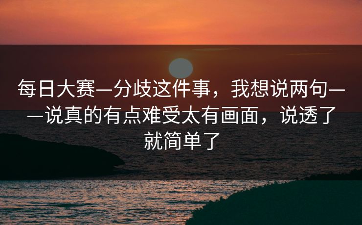 每日大赛—分歧这件事，我想说两句——说真的有点难受太有画面，说透了就简单了