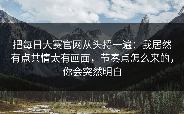 把每日大赛官网从头捋一遍：我居然有点共情太有画面，节奏点怎么来的，你会突然明白