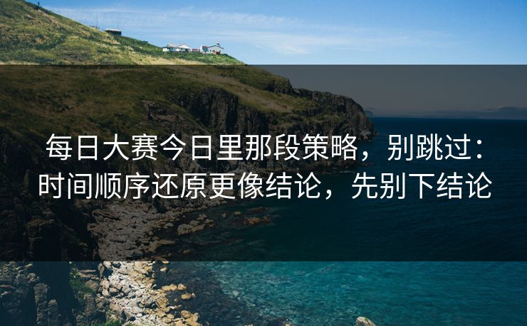 每日大赛今日里那段策略，别跳过：时间顺序还原更像结论，先别下结论