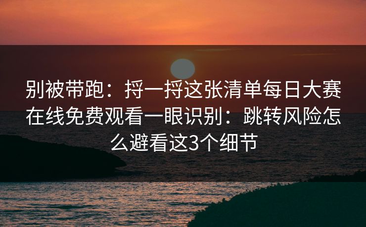 别被带跑：捋一捋这张清单每日大赛在线免费观看一眼识别：跳转风险怎么避看这3个细节