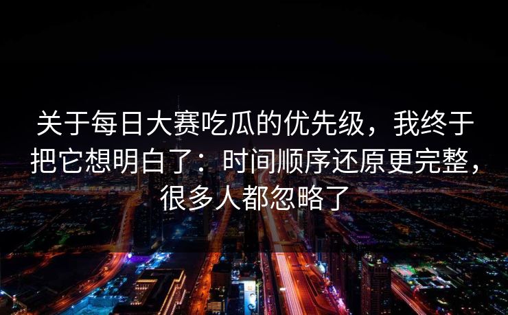 关于每日大赛吃瓜的优先级，我终于把它想明白了：时间顺序还原更完整，很多人都忽略了