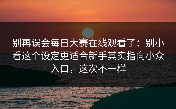 别再误会每日大赛在线观看了：别小看这个设定更适合新手其实指向小众入口，这次不一样