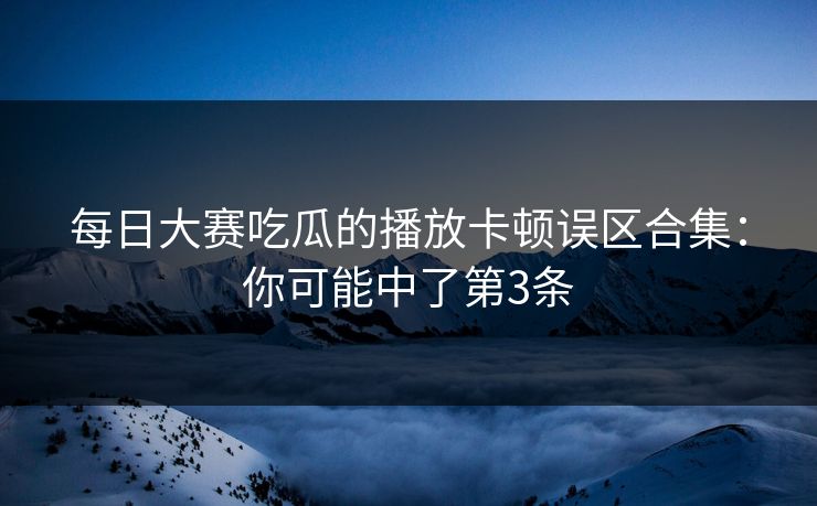每日大赛吃瓜的播放卡顿误区合集:你可能中了第3条 每日大赛吃瓜的播放卡顿误区合集:你可能中了第3条