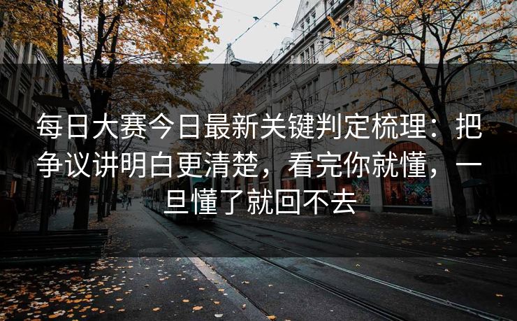 每日大赛今日最新关键判定梳理：把争议讲明白更清楚，看完你就懂，一旦懂了就回不去