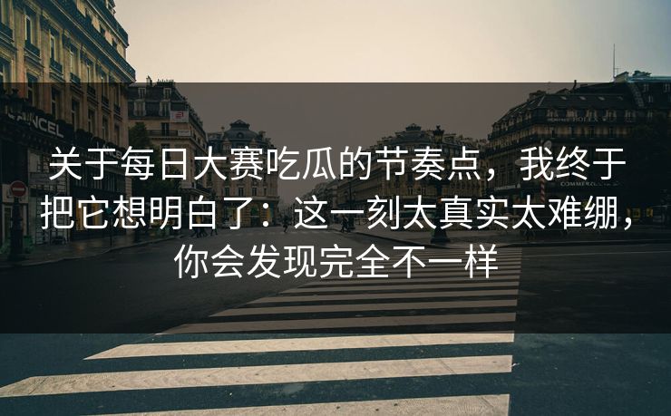 关于每日大赛吃瓜的节奏点，我终于把它想明白了：这一刻太真实太难绷，你会发现完全不一样