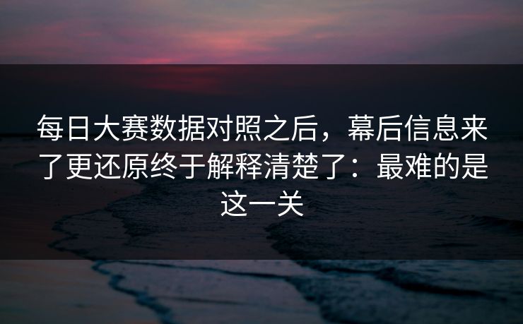 每日大赛数据对照之后，幕后信息来了更还原终于解释清楚了：最难的是这一关