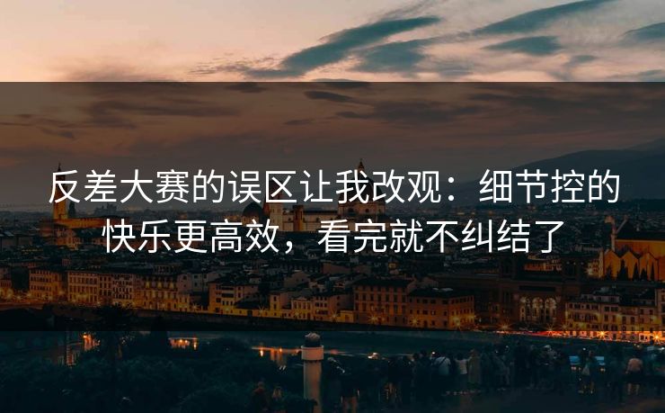 反差大赛的误区让我改观：细节控的快乐更高效，看完就不纠结了