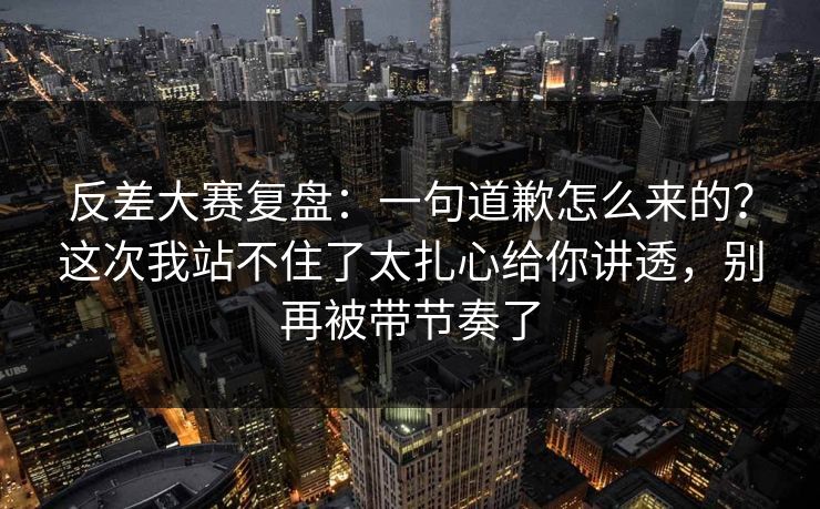 反差大赛复盘：一句道歉怎么来的？这次我站不住了太扎心给你讲透，别再被带节奏了