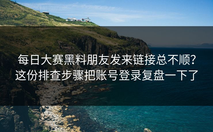 每日大赛黑料朋友发来链接总不顺？这份排查步骤把账号登录复盘一下了